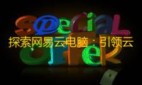 探索网易云电脑
：引领云游戏新时代的卓越选择